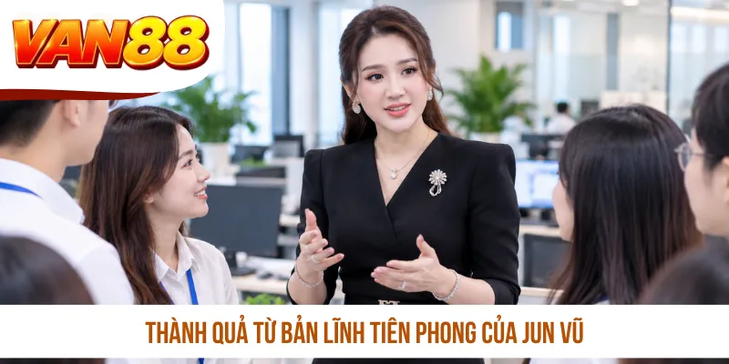 Thành quả từ bản lĩnh tiên phong của Jun Vũ
